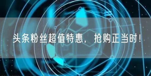 头条粉丝超值特惠，抢购正当时！