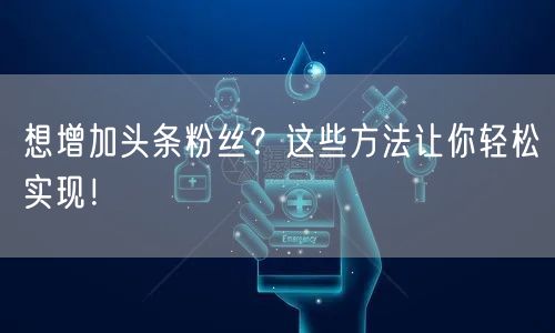 想增加头条粉丝？这些方法让你轻松实现！