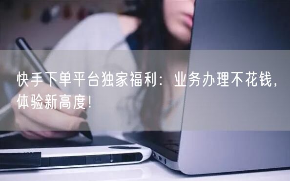 快手下单平台独家福利：业务办理不花钱，体验新高度！
