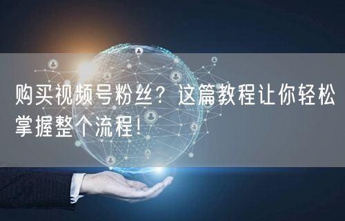 购买视频号粉丝？这篇教程让你轻松掌握整个流程！
