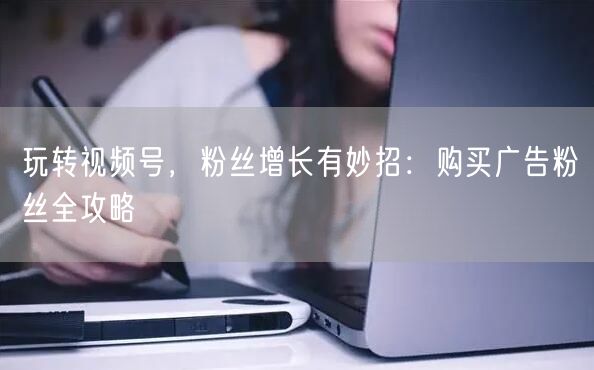 玩转视频号，粉丝增长有妙招：购买广告粉丝全攻略