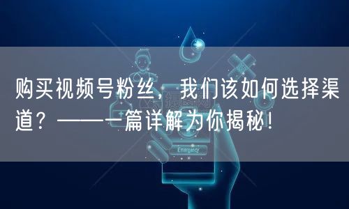 购买视频号粉丝，我们该如何选择渠道？——一篇详解为你揭秘！