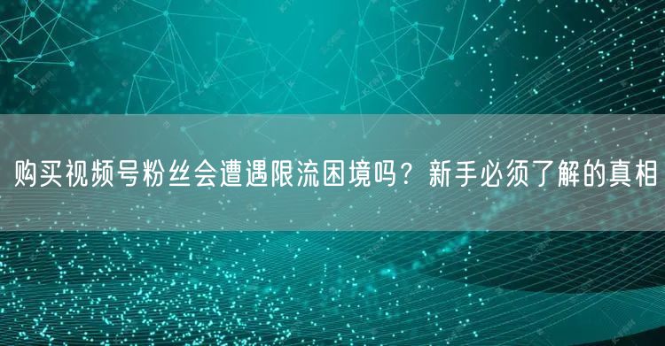 购买视频号粉丝会遭遇限流困境吗？新手必须了解的真相