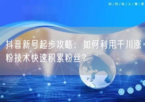 抖音新号起步攻略：如何利用千川涨粉技术快速积累粉丝？