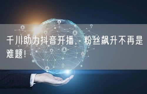 千川助力抖音开播，粉丝飙升不再是难题！
