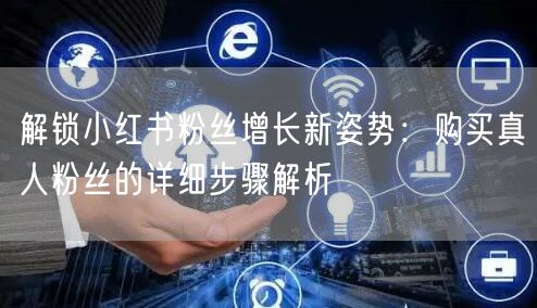 解锁小红书粉丝增长新姿势：购买真人粉丝的详细步骤解析