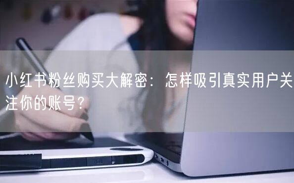 小红书粉丝购买大解密：怎样吸引真实用户关注你的账号？