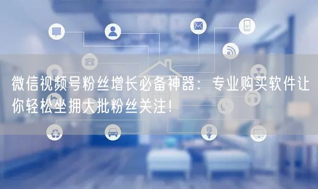 微信视频号粉丝增长必备神器：专业购买软件让你轻松坐拥大批粉丝关注！