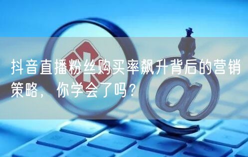 抖音直播粉丝购买率飙升背后的营销策略，你学会了吗？