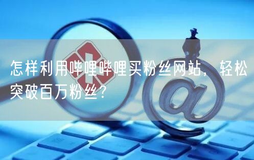 怎样利用哔哩哔哩买粉丝网站，轻松突破百万粉丝？