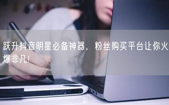 跃升抖音明星必备神器，粉丝购买平台让你火爆非凡!