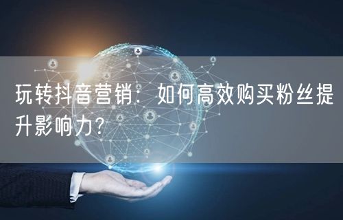 玩转抖音营销：如何高效购买粉丝提升影响力？