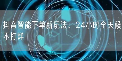 抖音智能下单新玩法：24小时全天候不打烊