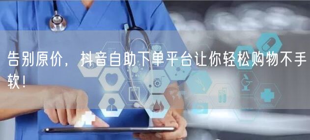 告别原价，抖音自助下单平台让你轻松购物不手软！