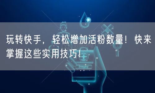 玩转快手，轻松增加活粉数量！快来掌握这些实用技巧！