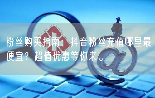 粉丝购买指南：抖音粉丝充值哪里最便宜？超值优惠等你来。