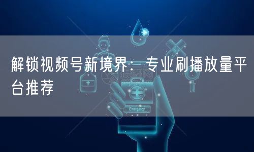解锁视频号新境界：专业刷播放量平台推荐