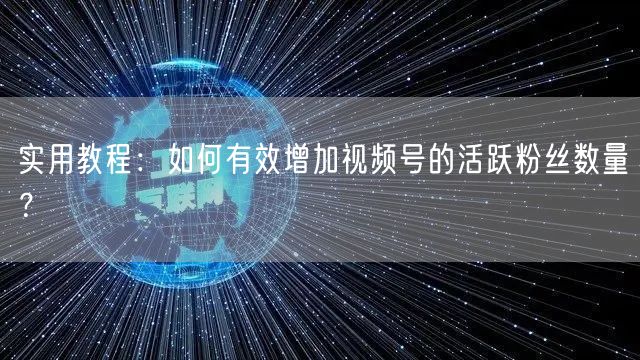 实用教程：如何有效增加视频号的活跃粉丝数量？