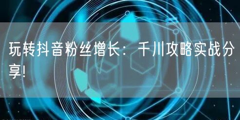 玩转抖音粉丝增长：千川攻略实战分享!
