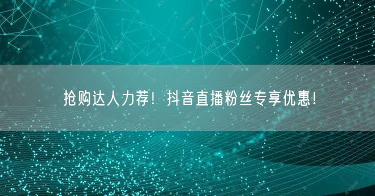 抢购达人力荐！抖音直播粉丝专享优惠！