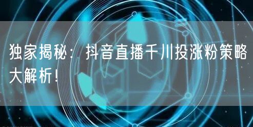 独家揭秘：抖音直播千川投涨粉策略大解析！