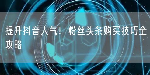 提升抖音人气！粉丝头条购买技巧全攻略