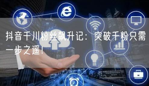 抖音千川粉丝飙升记：突破千粉只需一步之遥！