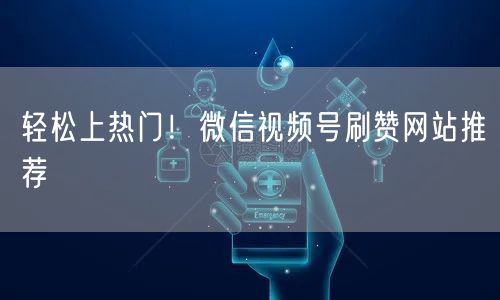 轻松上热门！微信视频号刷赞网站推荐