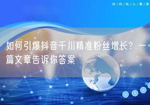 如何引爆抖音千川精准粉丝增长？一篇文章告诉你答案