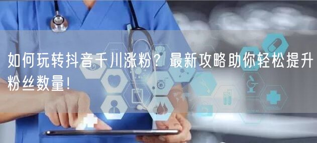 如何玩转抖音千川涨粉？最新攻略助你轻松提升粉丝数量！