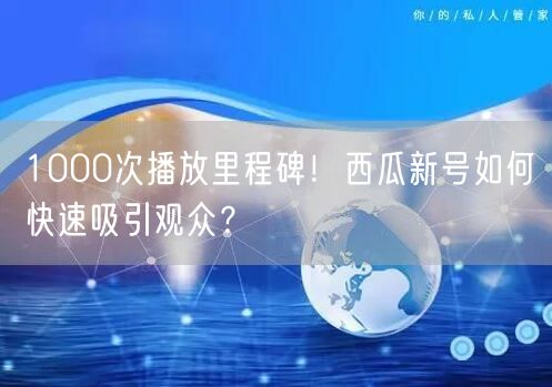 1000次播放里程碑！西瓜新号如何快速吸引观众？