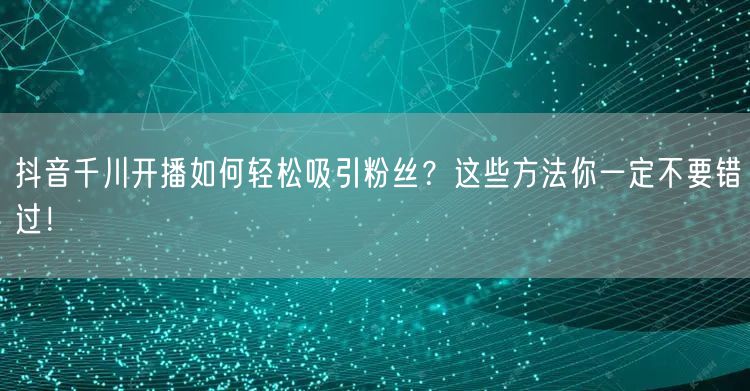 抖音千川开播如何轻松吸引粉丝？这些方法你一定不要错过！