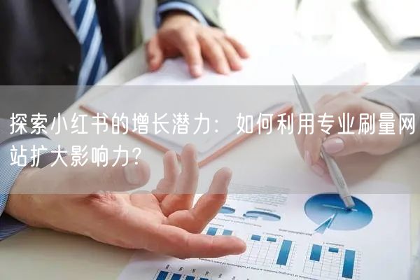 探索小红书的增长潜力：如何利用专业刷量网站扩大影响力？