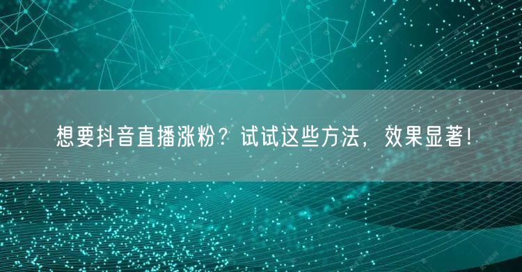 想要抖音直播涨粉？试试这些方法，效果显著！