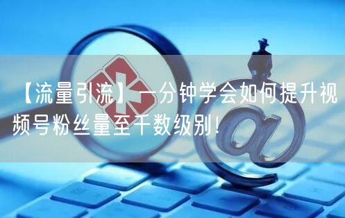 【流量引流】一分钟学会如何提升视频号粉丝量至千数级别！