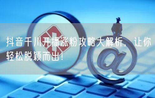 抖音千川开播涨粉攻略大解析，让你轻松脱颖而出！