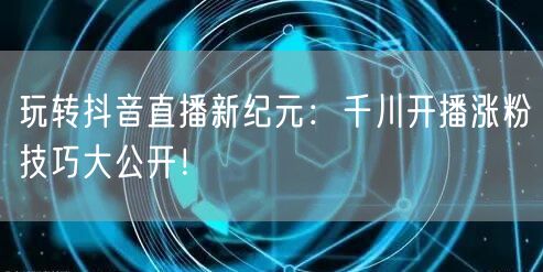 玩转抖音直播新纪元：千川开播涨粉技巧大公开！