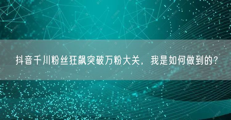 抖音千川粉丝狂飙突破万粉大关，我是如何做到的？
