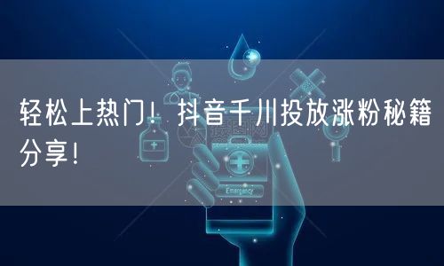轻松上热门！抖音千川投放涨粉秘籍分享！