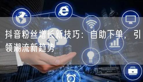 抖音粉丝增长新技巧：自助下单，引领潮流新趋势