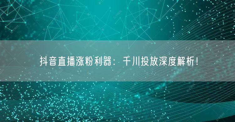 抖音直播涨粉利器：千川投放深度解析！