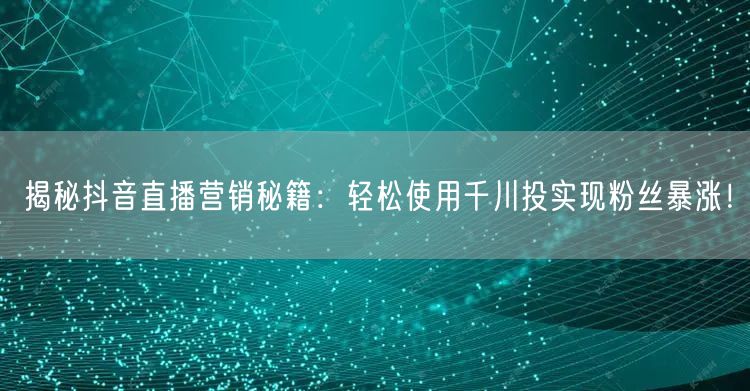 揭秘抖音直播营销秘籍：轻松使用千川投实现粉丝暴涨！