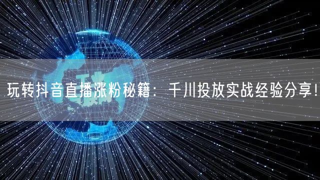 玩转抖音直播涨粉秘籍：千川投放实战经验分享！