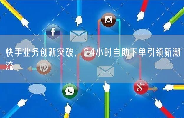 快手业务创新突破，24小时自助下单引领新潮流