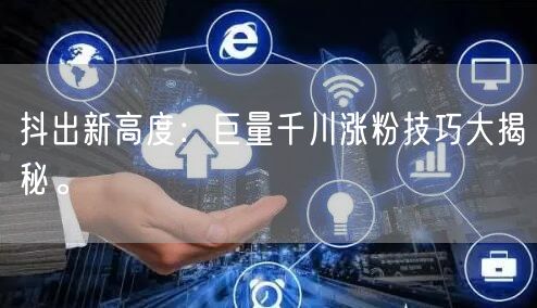 抖出新高度：巨量千川涨粉技巧大揭秘。