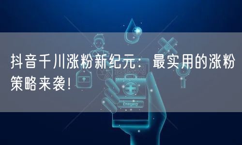 抖音千川涨粉新纪元：最实用的涨粉策略来袭！