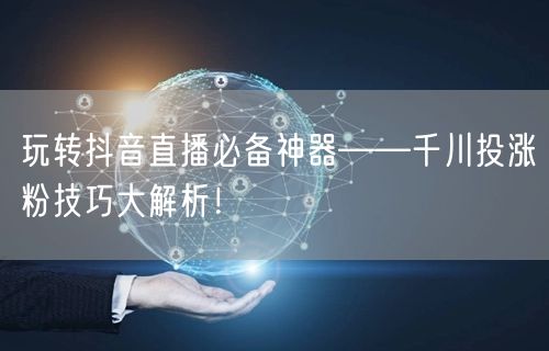 玩转抖音直播必备神器——千川投涨粉技巧大解析！
