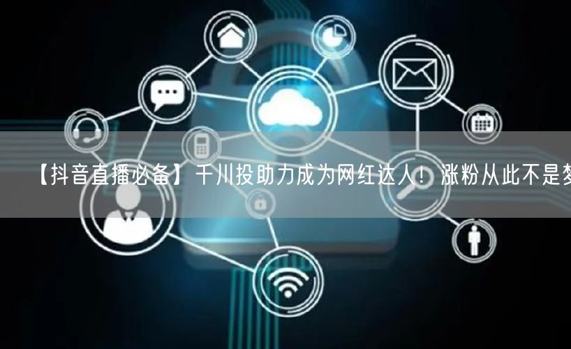 【抖音直播必备】千川投助力成为网红达人！涨粉从此不是梦！