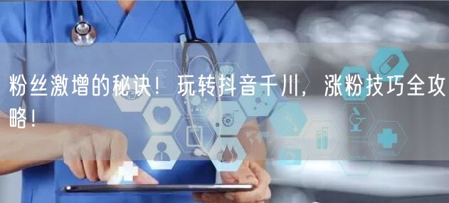粉丝激增的秘诀！玩转抖音千川，涨粉技巧全攻略！