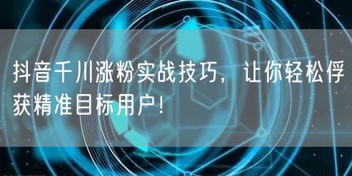 抖音千川涨粉实战技巧，让你轻松俘获精准目标用户！